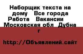 Наборщик текста на дому - Все города Работа » Вакансии   . Московская обл.,Дубна г.